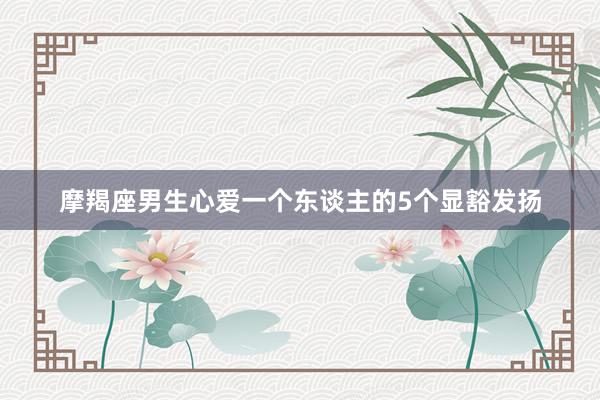 摩羯座男生心爱一个东谈主的5个显豁发扬
