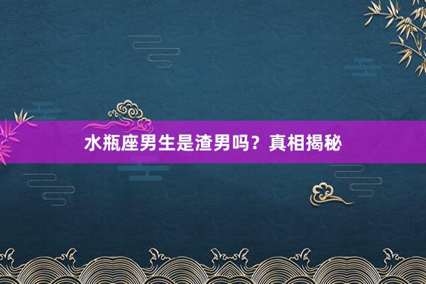 水瓶座男生是渣男吗？真相揭秘