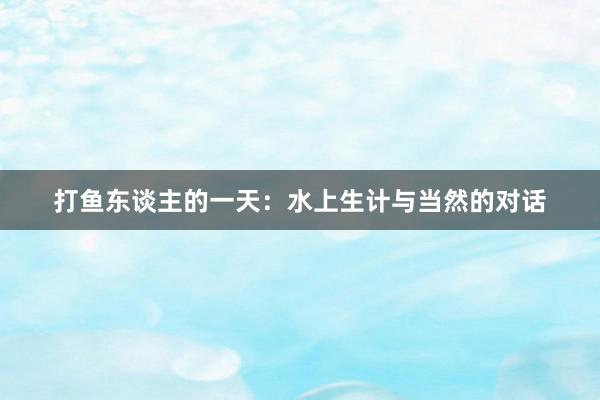 打鱼东谈主的一天：水上生计与当然的对话